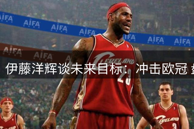 伊藤洋辉谈未来目标：冲击欧冠 盘点卡塔尔得失