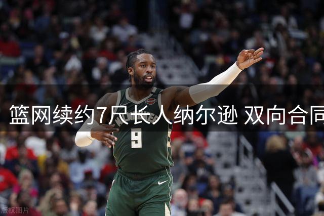 篮网续约7尺长人纳尔逊 双向合同锁定潜力股