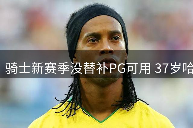 骑士新赛季没替补PG可用 37岁哈登能扛下一切吗？